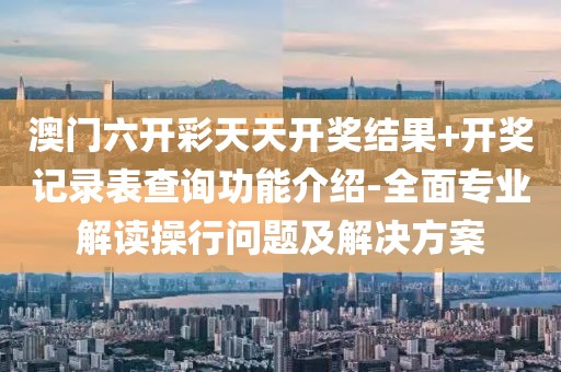 澳门六开彩天天开奖结果+开奖记录表查询功能介绍-全面专业解读操行问题及解决方案