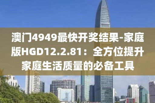 澳门4949最快开奖结果-家庭版HGD12.2.81：全方位提升家庭生活质量的必备工具