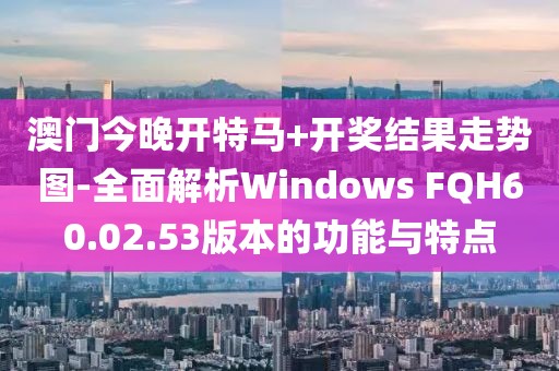 澳门今晚开特马+开奖结果走势图-全面解析Windows FQH60.02.53版本的功能与特点