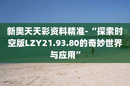 新奥天天彩资料精准-“探索时空版LZY21.93.80的奇妙世界与应用”