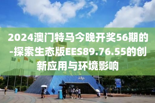 2024澳门特马今晚开奖56期的-探索生态版EES89.76.55的创新应用与环境影响