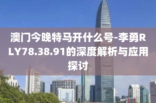 澳门今晚特马开什么号-李勇RLY78.38.91的深度解析与应用探讨