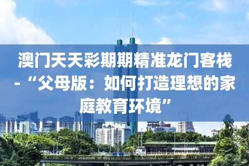 澳门天天彩期期精准龙门客栈-“父母版：如何打造理想的家庭教育环境”