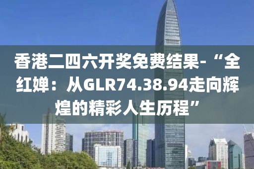 香港二四六开奖免费结果-“全红婵：从GLR74.38.94走向辉煌的精彩人生历程”