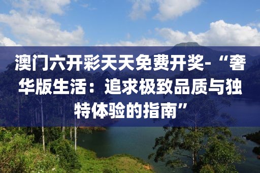 澳门六开彩天天免费开奖-“奢华版生活：追求极致品质与独特体验的指南”