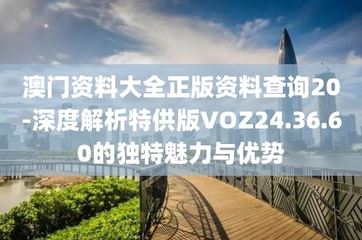 澳门资料大全正版资料查询20-深度解析特供版VOZ24.36.60的独特魅力与优势