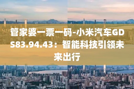 管家婆一票一码-小米汽车GDS83.94.43：智能科技引领未来出行