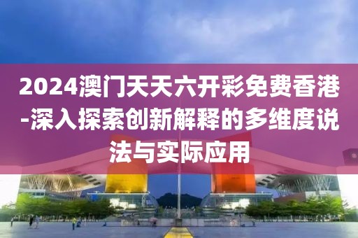 2024澳门天天六开彩免费香港-深入探索创新解释的多维度说法与实际应用