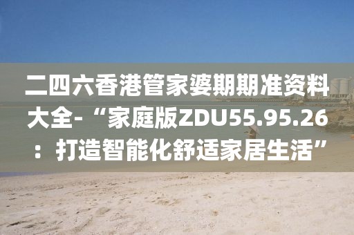 二四六香港管家婆期期准资料大全-“家庭版ZDU55.95.26：打造智能化舒适家居生活”