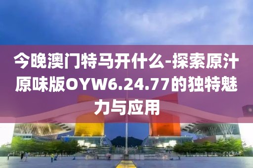 今晚澳门特马开什么-探索原汁原味版OYW6.24.77的独特魅力与应用