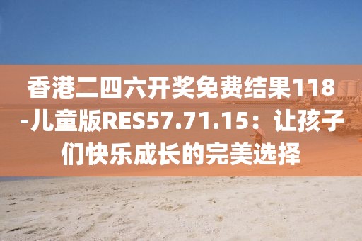 香港二四六开奖免费结果118-儿童版RES57.71.15：让孩子们快乐成长的完美选择