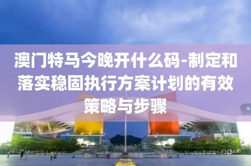 澳门特马今晚开什么码-制定和落实稳固执行方案计划的有效策略与步骤