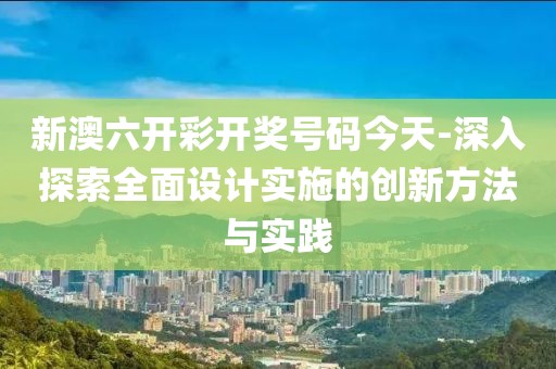 新澳六开彩开奖号码今天-深入探索全面设计实施的创新方法与实践