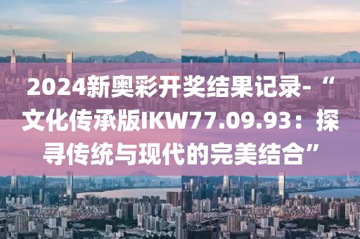 2024新奥彩开奖结果记录-“文化传承版IKW77.09.93：探寻传统与现代的完美结合”