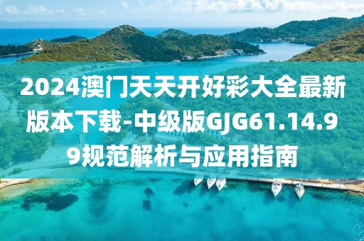 2024澳门天天开好彩大全最新版本下载-中级版GJG61.14.99规范解析与应用指南