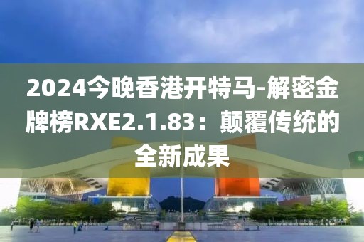 2024今晚香港开特马-解密金牌榜RXE2.1.83：颠覆传统的全新成果