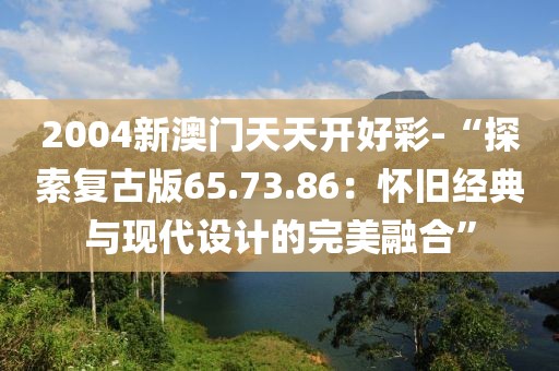 2004新澳门天天开好彩-“探索复古版65.73.86：怀旧经典与现代设计的完美融合”