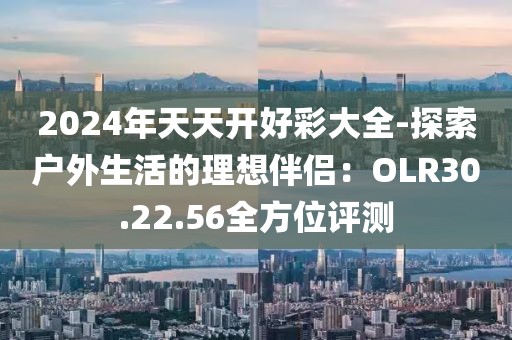 2024年天天开好彩大全-探索户外生活的理想伴侣：OLR30.22.56全方位评测