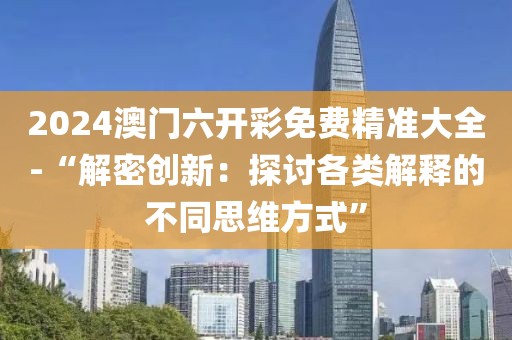 2024澳门六开彩免费精准大全-“解密创新：探讨各类解释的不同思维方式”