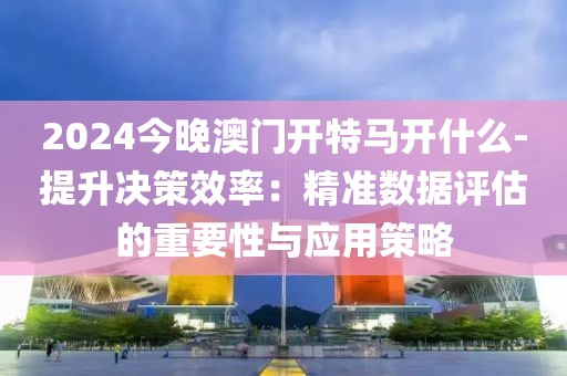 2024今晚澳门开特马开什么-提升决策效率：精准数据评估的重要性与应用策略
