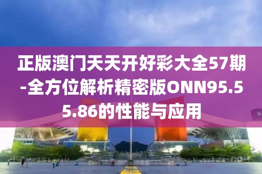 正版澳门天天开好彩大全57期-全方位解析精密版ONN95.55.86的性能与应用