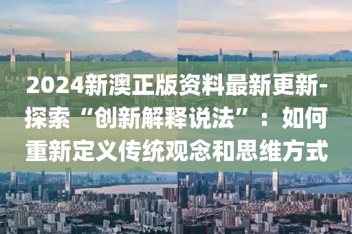 2024新澳正版资料最新更新-探索“创新解释说法”：如何重新定义传统观念和思维方式
