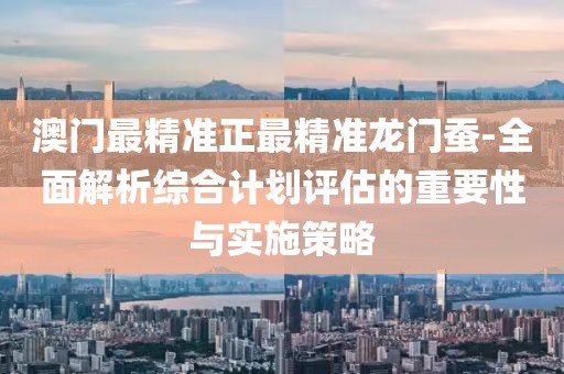 澳门最精准正最精准龙门蚕-全面解析综合计划评估的重要性与实施策略