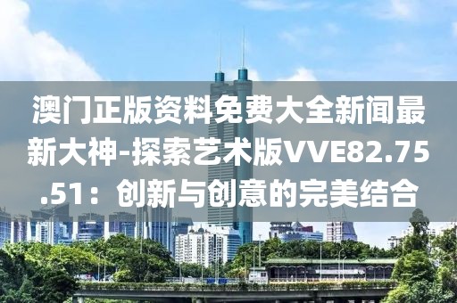 澳门正版资料免费大全新闻最新大神-探索艺术版VVE82.75.51：创新与创意的完美结合