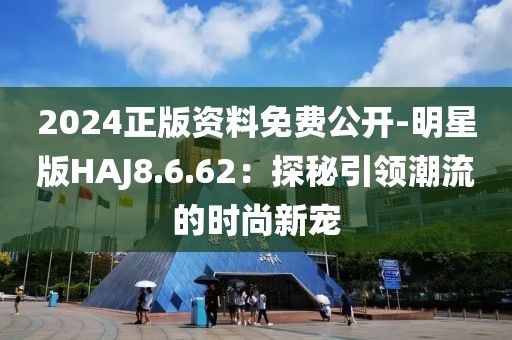 2024正版资料免费公开-明星版HAJ8.6.62：探秘引领潮流的时尚新宠