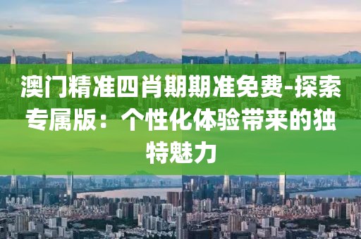 澳门精准四肖期期准免费-探索专属版：个性化体验带来的独特魅力