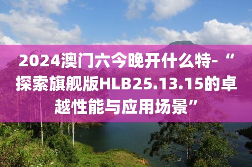 2024澳门六今晚开什么特-“探索旗舰版HLB25.13.15的卓越性能与应用场景”