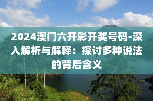 2024澳门六开彩开奖号码-深入解析与解释：探讨多种说法的背后含义
