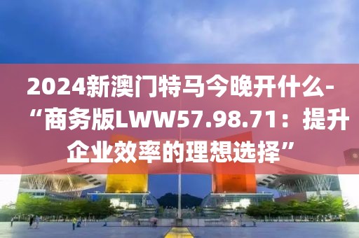 2024新澳门特马今晚开什么-“商务版LWW57.98.71：提升企业效率的理想选择”