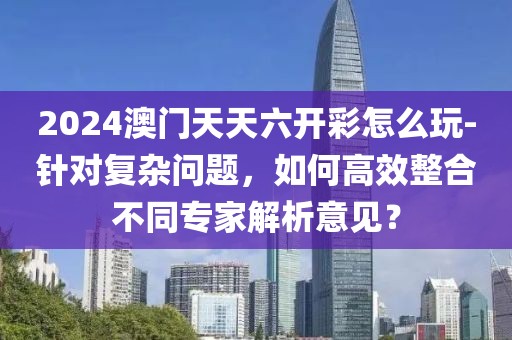 2024澳门天天六开彩怎么玩-针对复杂问题，如何高效整合不同专家解析意见？