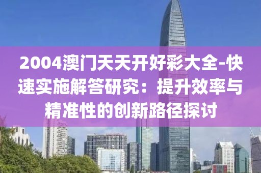 2004澳门天天开好彩大全-快速实施解答研究：提升效率与精准性的创新路径探讨