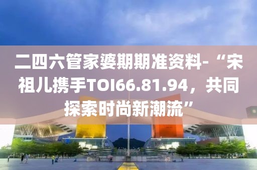 二四六管家婆期期准资料-“宋祖儿携手TOI66.81.94，共同探索时尚新潮流”