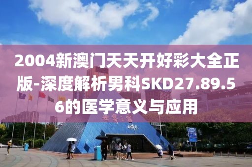 2004新澳门天天开好彩大全正版-深度解析男科SKD27.89.56的医学意义与应用