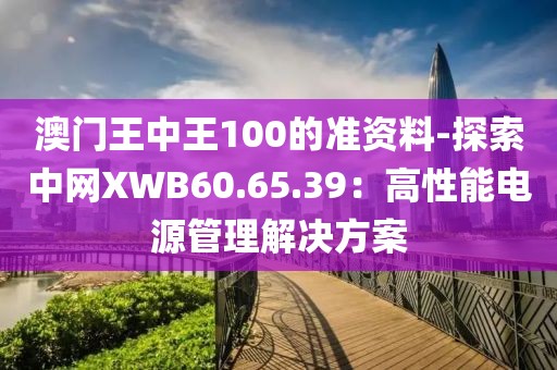 澳门王中王100的准资料-探索中网XWB60.65.39：高性能电源管理解决方案