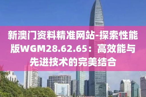 新澳门资料精准网站-探索性能版WGM28.62.65：高效能与先进技术的完美结合