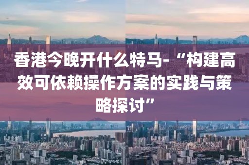 香港今晚开什么特马-“构建高效可依赖操作方案的实践与策略探讨”