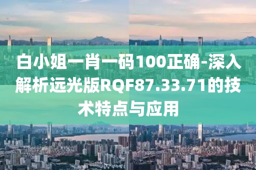 白小姐一肖一码100正确-深入解析远光版RQF87.33.71的技术特点与应用