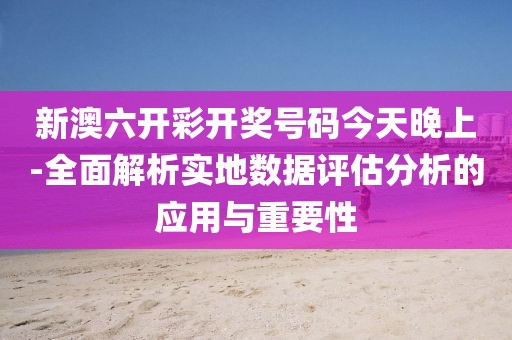 新澳六开彩开奖号码今天晚上-全面解析实地数据评估分析的应用与重要性