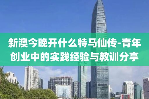 新澳今晚开什么特马仙传-青年创业中的实践经验与教训分享