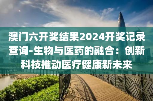 澳门六开奖结果2024开奖记录查询-生物与医药的融合：创新科技推动医疗健康新未来
