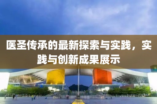医圣传承的最新探索与实践，实践与创新成果展示