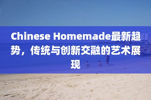 Chinese Homemade最新趋势，传统与创新交融的艺术展现