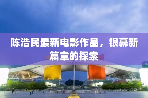 陈浩民最新电影作品，银幕新篇章的探索