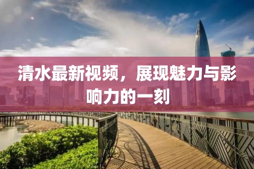 清水最新视频，展现魅力与影响力的一刻