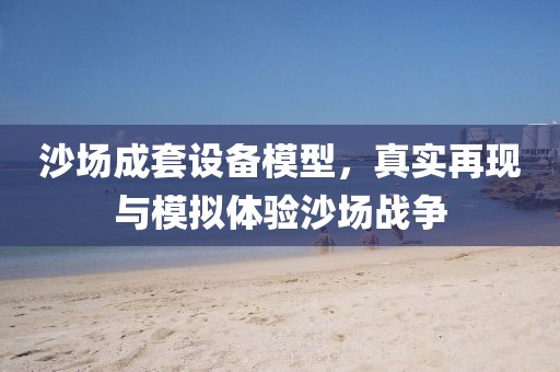沙场成套设备模型，真实再现与模拟体验沙场战争