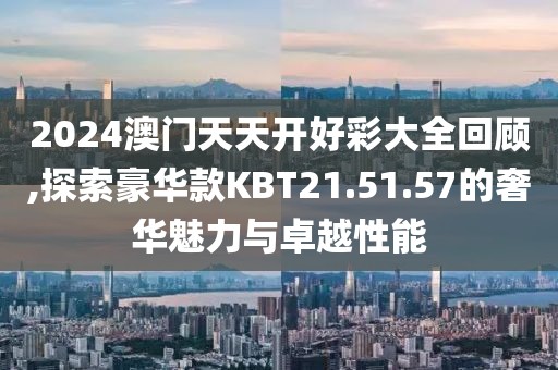 2024澳门天天开好彩大全回顾,探索豪华款KBT21.51.57的奢华魅力与卓越性能